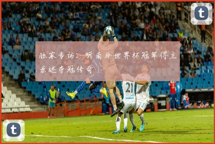 独家专访：听南非世界杯冠军得主亲述夺冠传奇