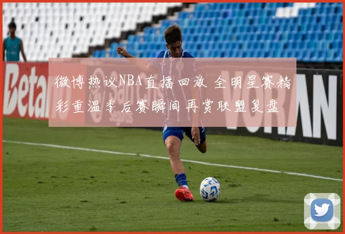 微博热议NBA直播回放 全明星赛精彩重温季后赛瞬间再赏联盟复盘