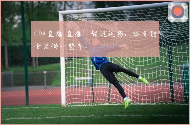nba直播 直播！错过这场，你可能会后悔一整年！