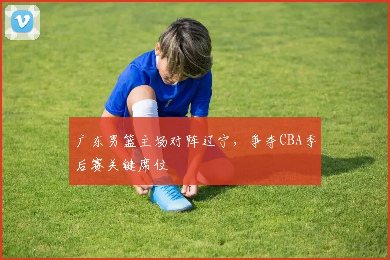 广东男篮主场对阵辽宁，争夺CBA季后赛关键席位