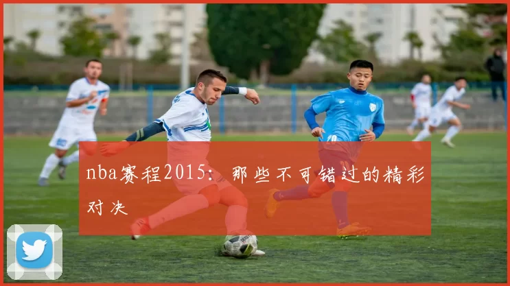 nba赛程2015：那些不可错过的精彩对决