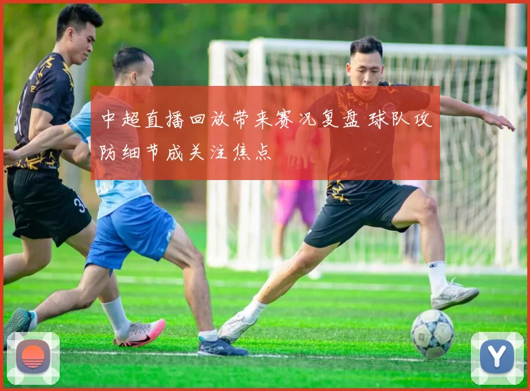 中超直播回放带来赛况复盘 球队攻防细节成关注焦点