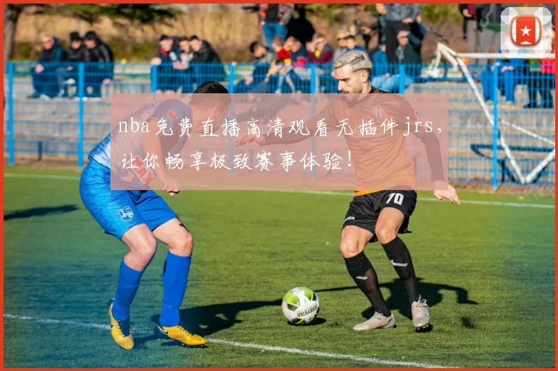 nba免费直播高清观看无插件jrs，让你畅享极致赛事体验！
