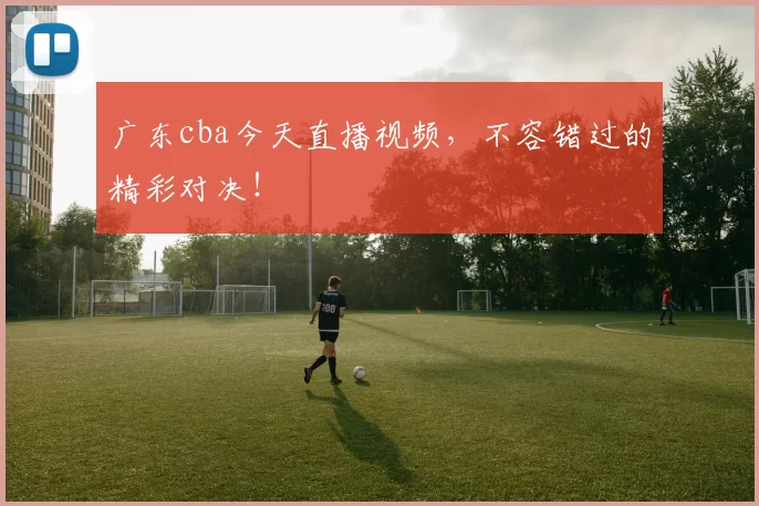 广东cba今天直播视频，不容错过的精彩对决！