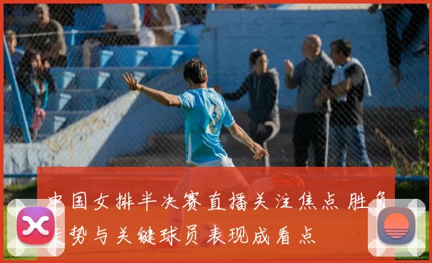 中国女排半决赛直播关注焦点 胜负走势与关键球员表现成看点