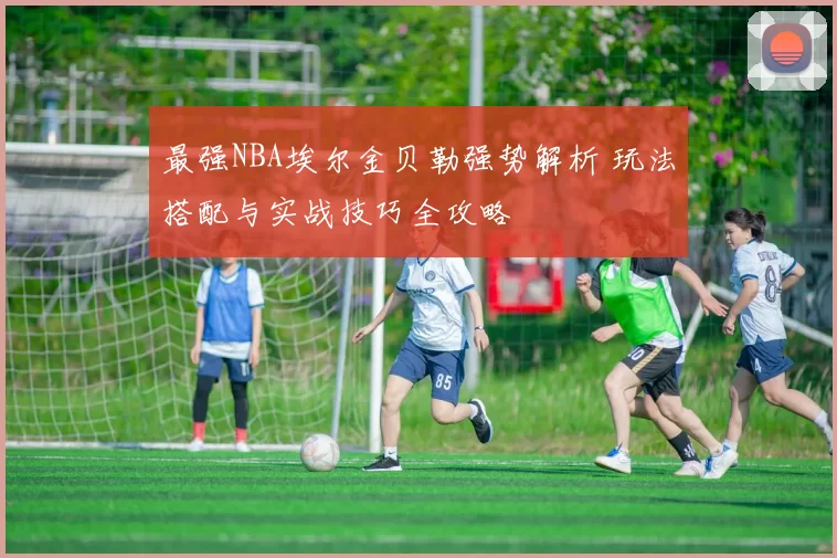 最强NBA埃尔金贝勒强势解析 玩法搭配与实战技巧全攻略