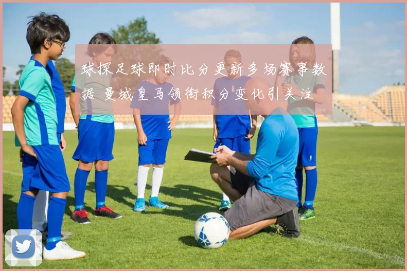 球探足球即时比分更新多场赛事数据 曼城皇马领衔积分变化引关注