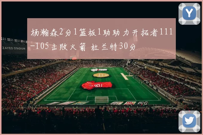 杨瀚森2分1篮板1助助力开拓者111-105击败火箭 杜兰特30分