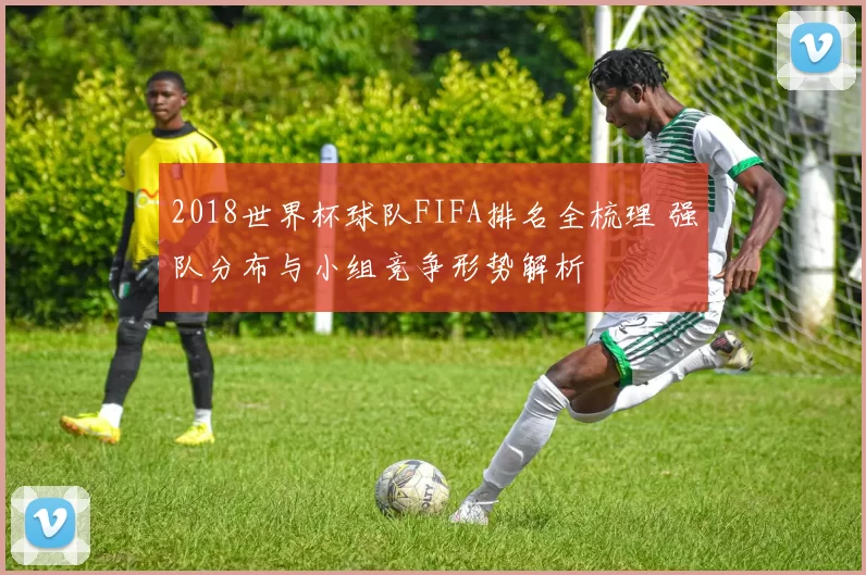 2018世界杯球队FIFA排名全梳理 强队分布与小组竞争形势解析