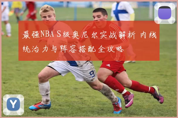 最强NBA S级奥尼尔实战解析 内线统治力与阵容搭配全攻略