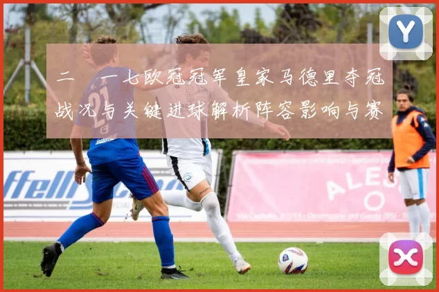 二〇一七欧冠冠军皇家马德里夺冠战况与关键进球解析阵容影响与赛后评价