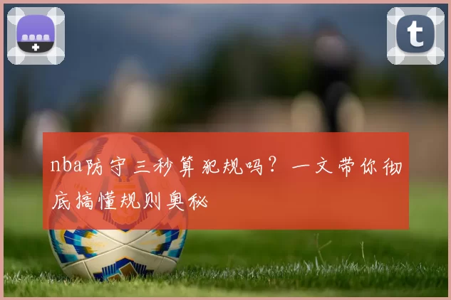 nba防守三秒算犯规吗？一文带你彻底搞懂规则奥秘