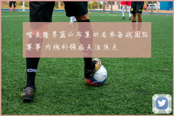 喀麦隆男篮公布集训名单备战国际赛事 内线补强成关注焦点