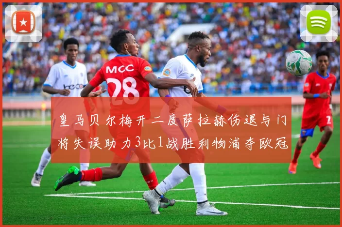 皇马贝尔梅开二度萨拉赫伤退与门将失误助力3比1战胜利物浦夺欧冠