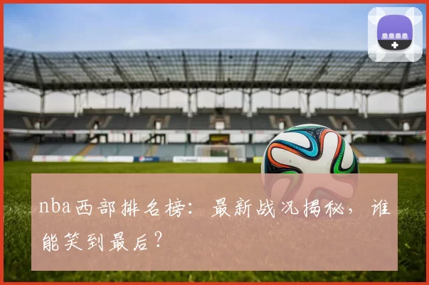 nba西部排名榜：最新战况揭秘，谁能笑到最后？