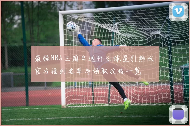 最强NBA三周年送什么球星引热议 官方福利名单与领取攻略一览