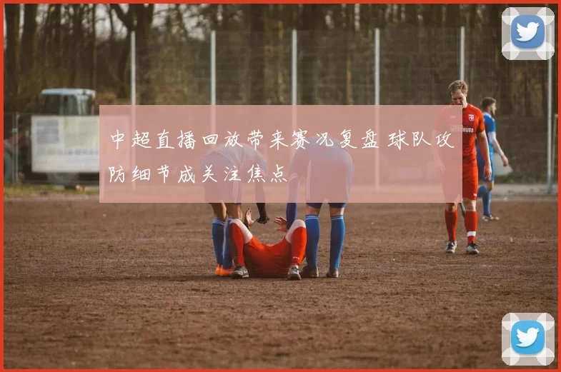 中超直播回放带来赛况复盘 球队攻防细节成关注焦点