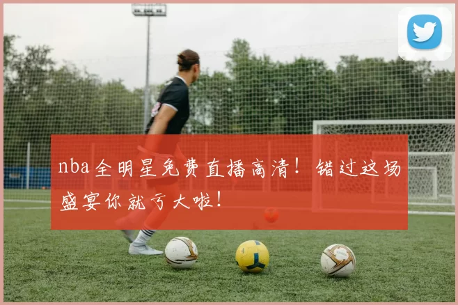 nba全明星免费直播高清！错过这场盛宴你就亏大啦！