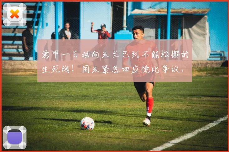 意甲一日动向米兰已到不能松懈的生死线！国米紧急回应德比争议，真相越查越炸！_尤文_巴斯托尼_欧冠