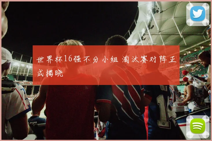 世界杯16强不分小组 淘汰赛对阵正式揭晓