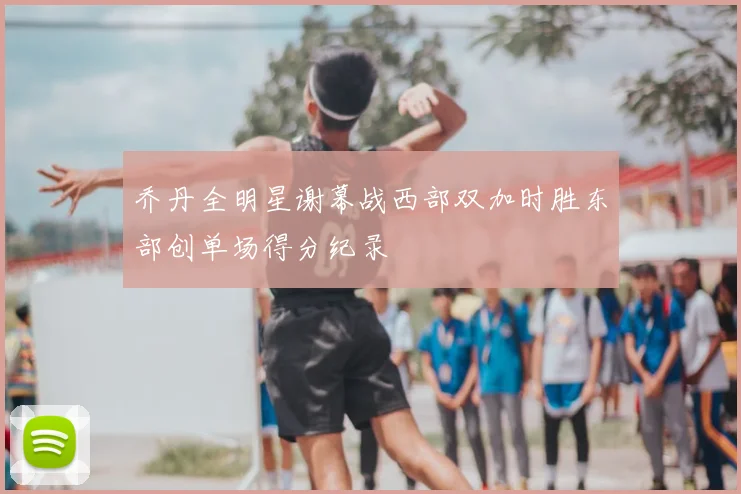 乔丹全明星谢幕战西部双加时胜东部创单场得分纪录