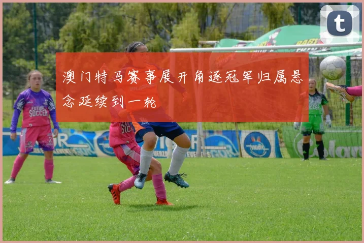 澳门特马赛事展开角逐冠军归属悬念延续到一轮