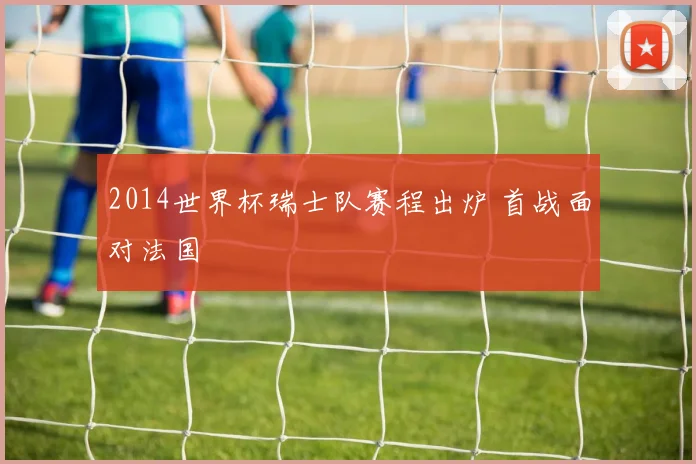 2014世界杯瑞士队赛程出炉 首战面对法国
